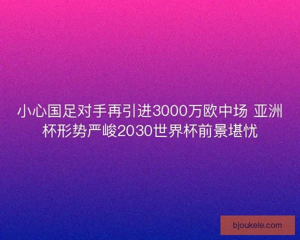 小心国足对手再引进3000万欧中场 亚洲杯形势严峻2030世界杯前景堪忧