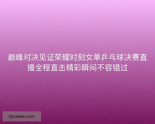 巅峰对决见证荣耀时刻女单乒乓球决赛直播全程直击精彩瞬间不容错过