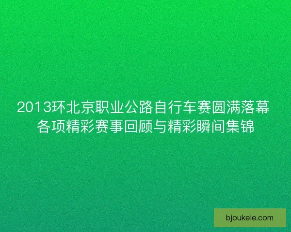 2013环北京职业公路自行车赛圆满落幕 各项精彩赛事回顾与精彩瞬间集锦