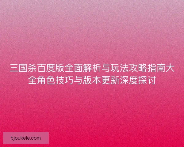 三国杀百度版全面解析与玩法攻略指南大全角色技巧与版本更新深度探讨