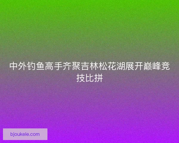 中外钓鱼高手齐聚吉林松花湖展开巅峰竞技比拼