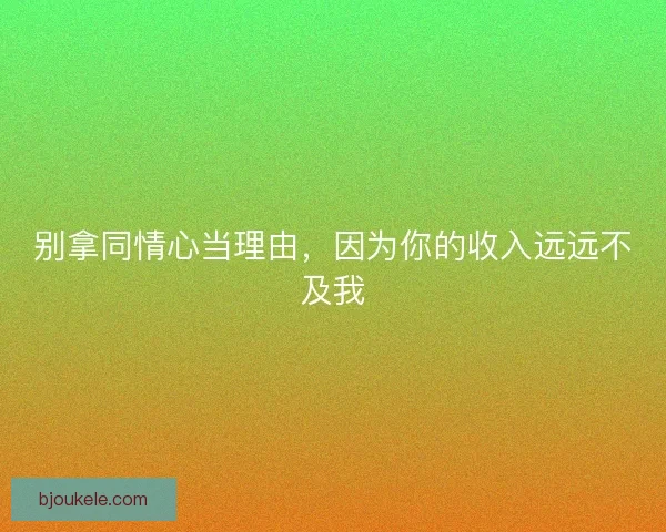 别拿同情心当理由，因为你的收入远远不及我