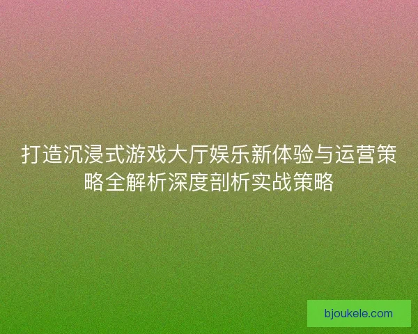 打造沉浸式游戏大厅娱乐新体验与运营策略全解析深度剖析实战策略