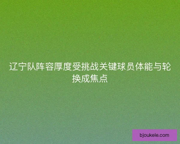 辽宁队阵容厚度受挑战关键球员体能与轮换成焦点