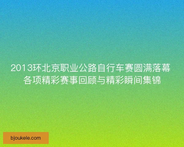 2013环北京职业公路自行车赛圆满落幕 各项精彩赛事回顾与精彩瞬间集锦